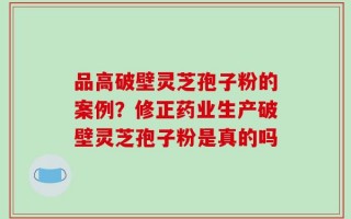 品高破壁灵芝孢子粉的案例？修正药业生产破壁灵芝孢子粉是真的吗
