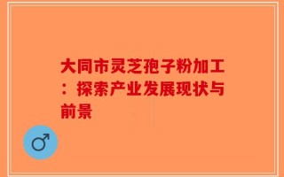 大同市灵芝孢子粉加工：探索产业发展现状与前景