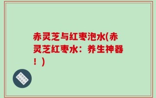 赤灵芝与红枣泡水(赤灵芝红枣水：养生神器！)