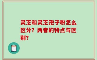 灵芝和灵芝孢子粉怎么区分？两者的特点与区别？