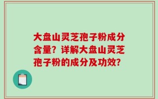 大盘山灵芝孢子粉成分含量？详解大盘山灵芝孢子粉的成分及功效？
