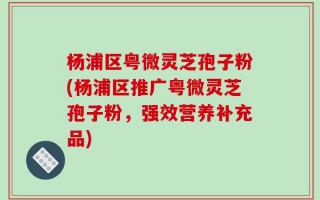 杨浦区粤微灵芝孢子粉(杨浦区推广粤微灵芝孢子粉，强效营养补充品)