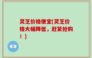 灵芝价格便宜(灵芝价格大幅降低，赶紧抢购！)