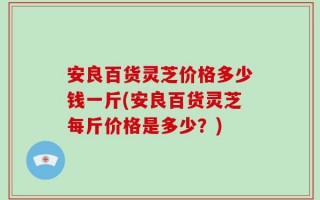 安良百货灵芝价格多少钱一斤(安良百货灵芝每斤价格是多少？)