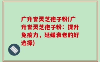广升誉灵芝孢子粉(广升誉灵芝孢子粉：提升免疫力，延缓衰老的好选择)