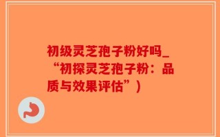 初级灵芝孢子粉好吗_“初探灵芝孢子粉：品质与效果评估”)
