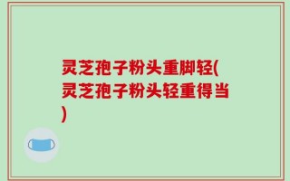 灵芝孢子粉头重脚轻(灵芝孢子粉头轻重得当)