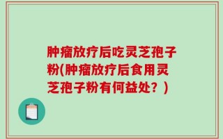 肿瘤放疗后吃灵芝孢子粉(肿瘤放疗后食用灵芝孢子粉有何益处？)