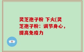 灵芝孢子粉 下火(灵芝孢子粉：调节身心，提高免疫力