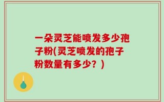 一朵灵芝能喷发多少孢子粉(灵芝喷发的孢子粉数量有多少？)