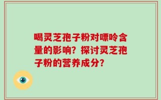 喝灵芝孢子粉对嘌呤含量的影响？探讨灵芝孢子粉的营养成分？