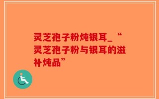 灵芝孢子粉炖银耳_“灵芝孢子粉与银耳的滋补炖品”