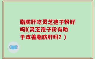 脂肪肝吃灵芝孢子粉好吗l(灵芝孢子粉有助于改善脂肪肝吗？)