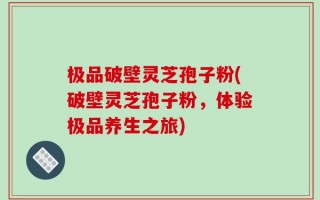 极品破壁灵芝孢子粉(破壁灵芝孢子粉，体验极品养生之旅)