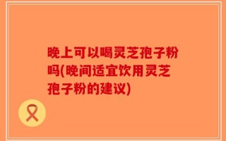 晚上可以喝灵芝孢子粉吗(晚间适宜饮用灵芝孢子粉的建议)