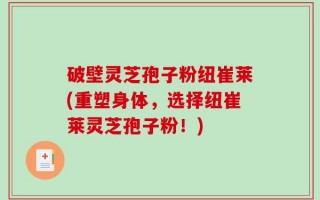 破壁灵芝孢子粉纽崔莱(重塑身体，选择纽崔莱灵芝孢子粉！)