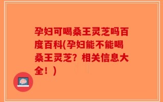 孕妇可喝桑王灵芝吗百度百科(孕妇能不能喝桑王灵芝？相关信息大全！)