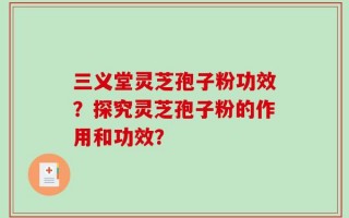三义堂灵芝孢子粉功效？探究灵芝孢子粉的作用和功效？