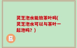 灵芝泡水能放茶叶吗(灵芝泡水可以与茶叶一起泡吗？)