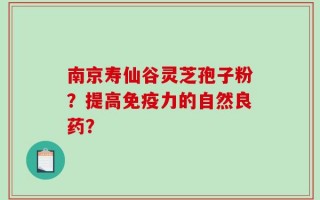 南京寿仙谷灵芝孢子粉？提高免疫力的自然良药？