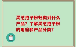 灵芝孢子粉归类到什么产品？了解灵芝孢子粉的用途和产品分类？