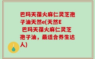 巴玛天葆火麻仁灵芝孢子油天然e(天然E  巴玛天葆火麻仁灵芝孢子油，最适合养生达人)
