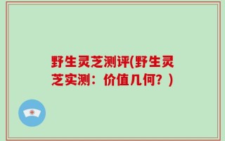 野生灵芝测评(野生灵芝实测：价值几何？)