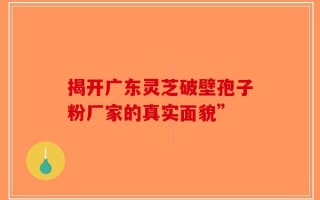 揭开广东灵芝破壁孢子粉厂家的真实面貌”