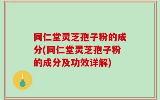 同仁堂灵芝孢子粉的成分(同仁堂灵芝孢子粉的成分及功效详解)