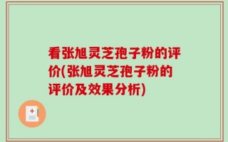 看张旭灵芝孢子粉的评价(张旭灵芝孢子粉的评价及效果分析)