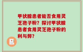 甲状腺患者能否食用灵芝孢子粉？探讨甲状腺患者食用灵芝孢子粉的利与弊？