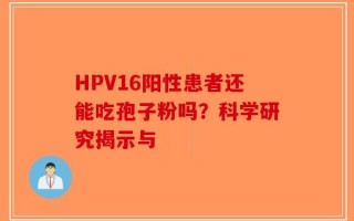 HPV16阳性患者还能吃孢子粉吗？科学研究揭示与