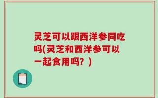 灵芝可以跟西洋参同吃吗(灵芝和西洋参可以一起食用吗？)