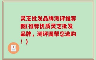 灵芝批发品牌测评推荐图(推荐优质灵芝批发品牌，测评图帮您选购！)