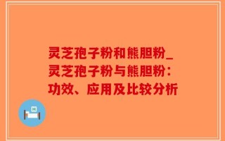 灵芝孢子粉和熊胆粉_灵芝孢子粉与熊胆粉：功效、应用及比较分析