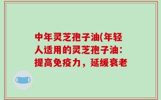 中年灵芝孢子油(年轻人适用的灵芝孢子油：提高免疫力，延缓衰老