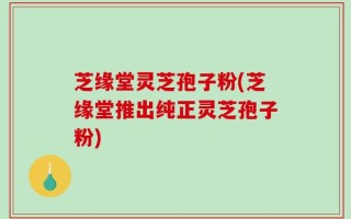 芝缘堂灵芝孢子粉(芝缘堂推出纯正灵芝孢子粉)
