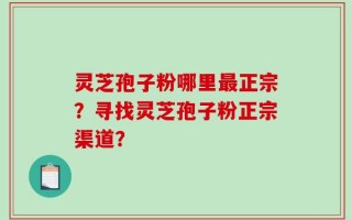 灵芝孢子粉哪里最正宗？寻找灵芝孢子粉正宗渠道？