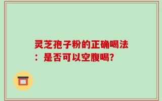 灵芝孢子粉的正确喝法：是否可以空腹喝？