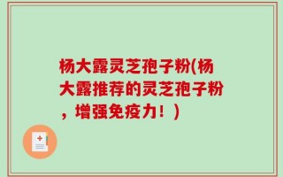 杨大露灵芝孢子粉(杨大露推荐的灵芝孢子粉，增强免疫力！)
