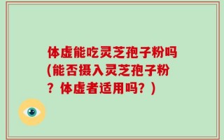 体虚能吃灵芝孢子粉吗(能否摄入灵芝孢子粉？体虚者适用吗？)