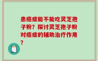 患癌症能不能吃灵芝孢子粉？探讨灵芝孢子粉对癌症的辅助治疗作用？