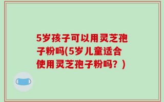 5岁孩子可以用灵芝孢子粉吗(5岁儿童适合使用灵芝孢子粉吗？)
