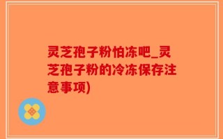 灵芝孢子粉怕冻吧_灵芝孢子粉的冷冻保存注意事项)