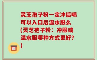 灵芝孢子粉一定冲后喝可以入囗后温水服么 (灵芝孢子粉：冲服或温水服哪种方式更好？)