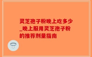 灵芝孢子粉晚上吃多少_晚上服用灵芝孢子粉的推荐剂量指南