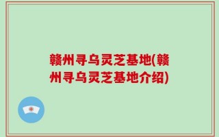 赣州寻乌灵芝基地(赣州寻乌灵芝基地介绍)