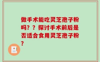 做手术能吃灵芝孢子粉吗？？探讨手术前后是否适合食用灵芝孢子粉？