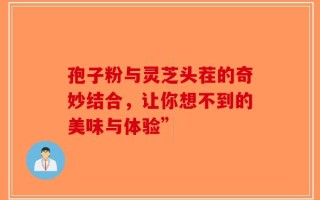 孢子粉与灵芝头茬的奇妙结合，让你想不到的美味与体验”