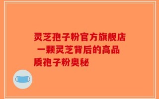 灵芝孢子粉官方旗舰店 一颗灵芝背后的高品质孢子粉奥秘